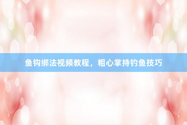 鱼钩绑法视频教程，粗心掌持钓鱼技巧